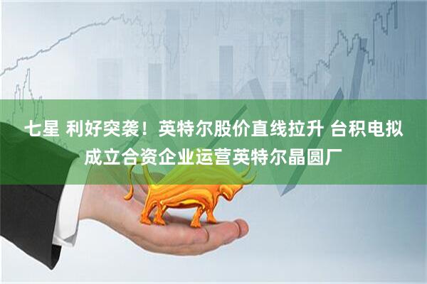 七星 利好突袭！英特尔股价直线拉升 台积电拟成立合资企业运营英特尔晶圆厂