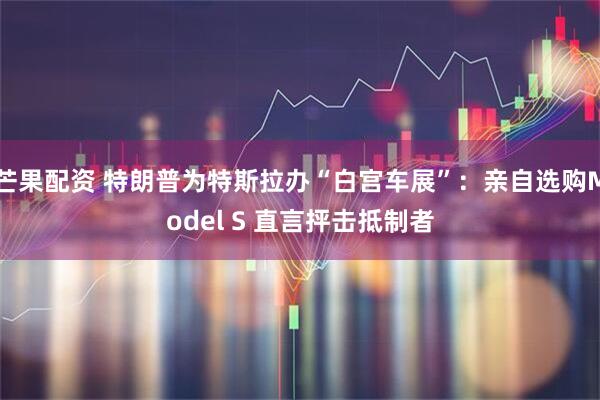 芒果配资 特朗普为特斯拉办“白宫车展”：亲自选购Model S 直言抨击抵制者