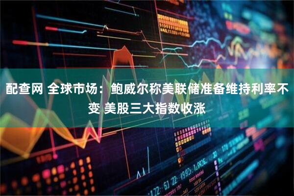配查网 全球市场：鲍威尔称美联储准备维持利率不变 美股三大指数收涨