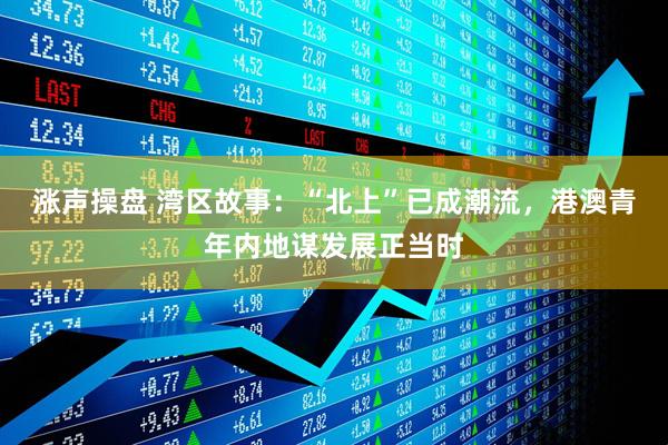 涨声操盘 湾区故事：“北上”已成潮流，港澳青年内地谋发展正当时