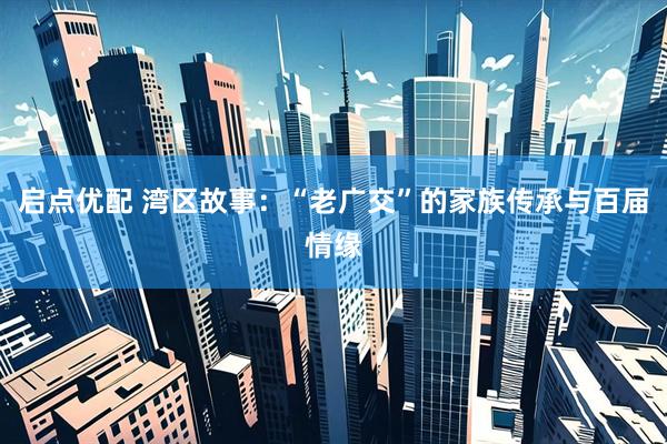 启点优配 湾区故事：“老广交”的家族传承与百届情缘