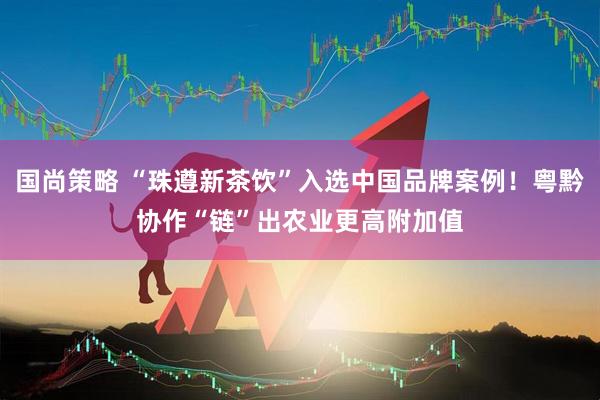 国尚策略 “珠遵新茶饮”入选中国品牌案例！粤黔协作“链”出农业更高附加值