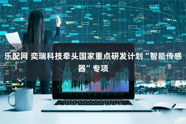 乐配网 奕瑞科技牵头国家重点研发计划“智能传感器”专项