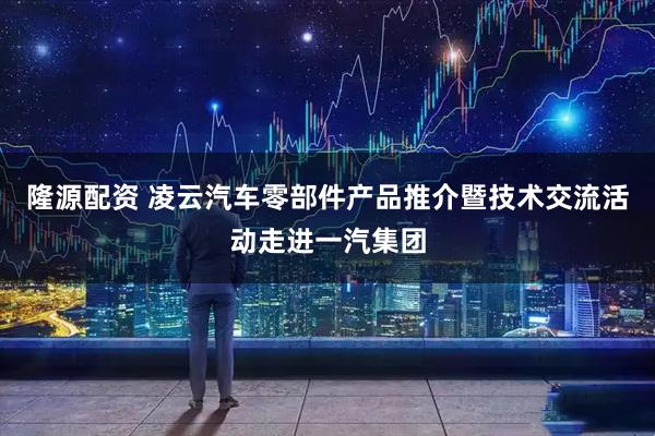隆源配资 凌云汽车零部件产品推介暨技术交流活动走进一汽集团