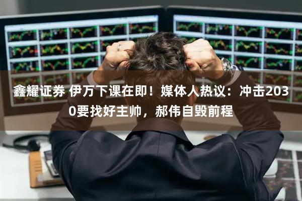 鑫耀证券 伊万下课在即！媒体人热议：冲击2030要找好主帅，郝伟自毁前程