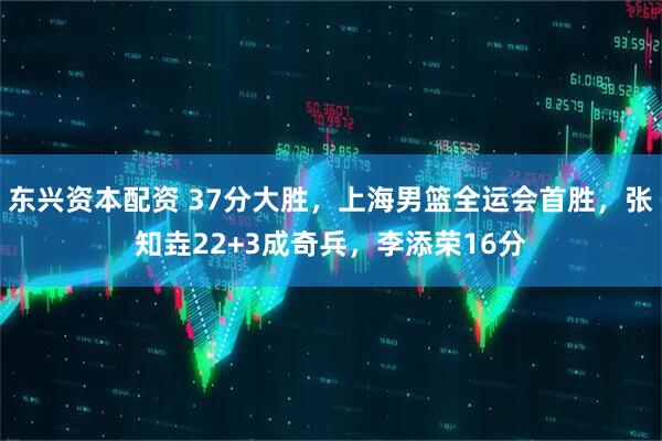 东兴资本配资 37分大胜，上海男篮全运会首胜，张知垚22+3成奇兵，李添荣16分