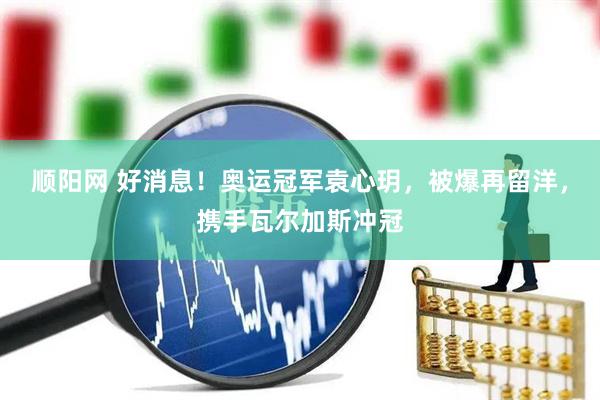 顺阳网 好消息！奥运冠军袁心玥，被爆再留洋，携手瓦尔加斯冲冠