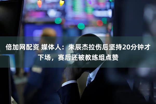 倍加网配资 媒体人：朱辰杰拉伤后坚持20分钟才下场，赛后还被教练组点赞