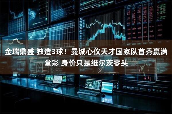 金瑞鼎盛 独造3球！曼城心仪天才国家队首秀赢满堂彩 身价只是维尔茨零头