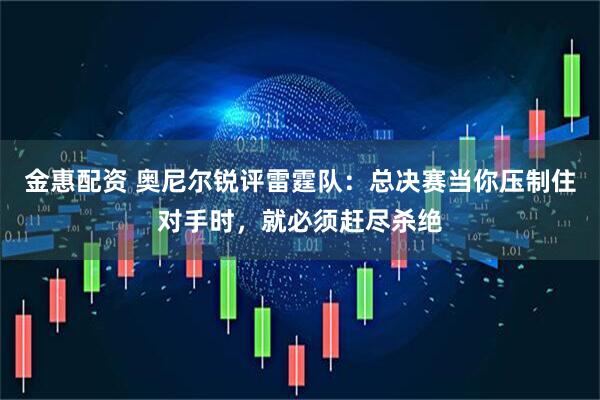 金惠配资 奥尼尔锐评雷霆队：总决赛当你压制住对手时，就必须赶尽杀绝