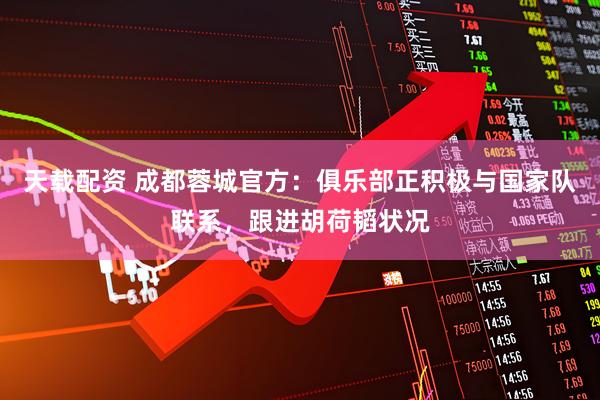 天载配资 成都蓉城官方：俱乐部正积极与国家队联系，跟进胡荷韬状况