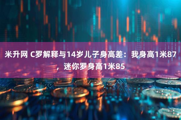 米升网 C罗解释与14岁儿子身高差：我身高1米87，迷你罗身高1米85