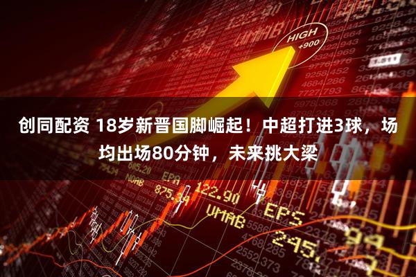 创同配资 18岁新晋国脚崛起！中超打进3球，场均出场80分钟，未来挑大梁