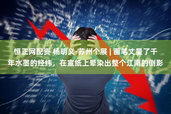 恒正网配资 杨明义·苏州个展 | 画笔丈量了千年水墨的经纬，在宣纸上晕染出整个江南的倒影