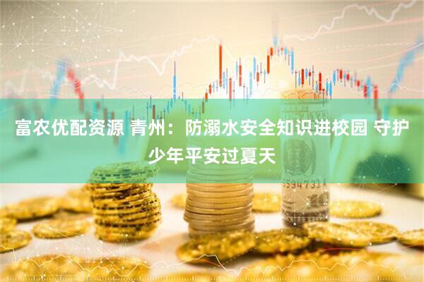 富农优配资源 青州：防溺水安全知识进校园 守护少年平安过夏天