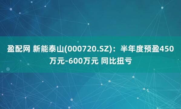 盈配网 新能泰山(000720.SZ)：半年度预盈450万元-600万元 同比扭亏