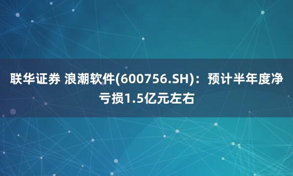联华证券 浪潮软件(600756.SH)：预计半年度净亏损1.5亿元左右