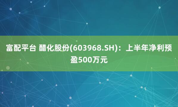 富配平台 醋化股份(603968.SH)：上半年净利预盈500万元
