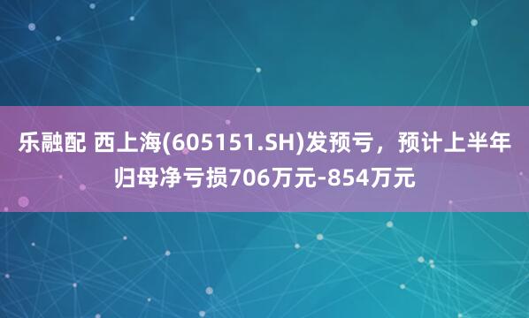 乐融配 西上海(605151.SH)发预亏，预计上半年归母净亏损706万元-854万元