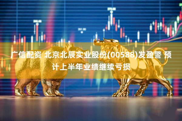 广信配资 北京北辰实业股份(00588)发盈警 预计上半年业绩继续亏损