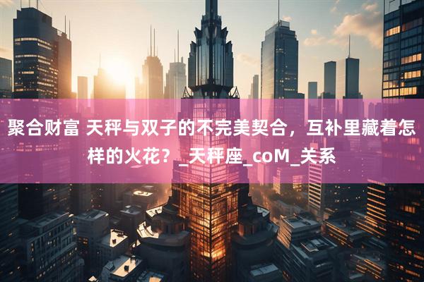 聚合财富 天秤与双子的不完美契合，互补里藏着怎样的火花？_天秤座_coM_关系