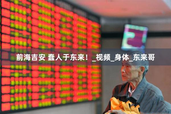 前海吉安 蠢人于东来！_视频_身体_东来哥