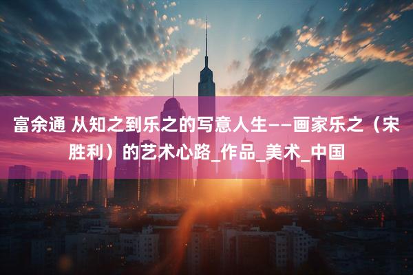 富余通 从知之到乐之的写意人生——画家乐之（宋胜利）的艺术心路_作品_美术_中国