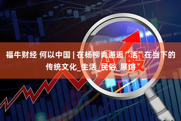 福牛财经 何以中国 | 在杨柳青邂逅“活”在当下的传统文化_生活_民俗_展馆