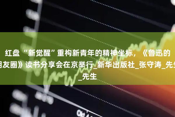 红盘 “新觉醒”重构新青年的精神坐标，《鲁迅的朋友圈》读书分享会在京举行_新华出版社_张守涛_先生