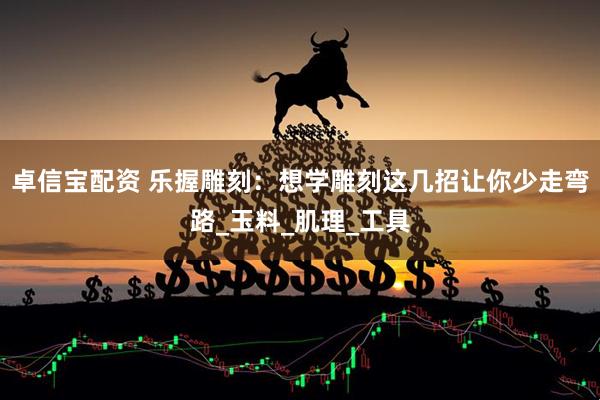 卓信宝配资 乐握雕刻：想学雕刻这几招让你少走弯路_玉料_肌理_工具