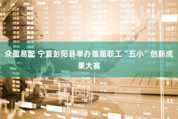 众盈易配 宁夏彭阳县举办首届职工“五小”创新成果大赛