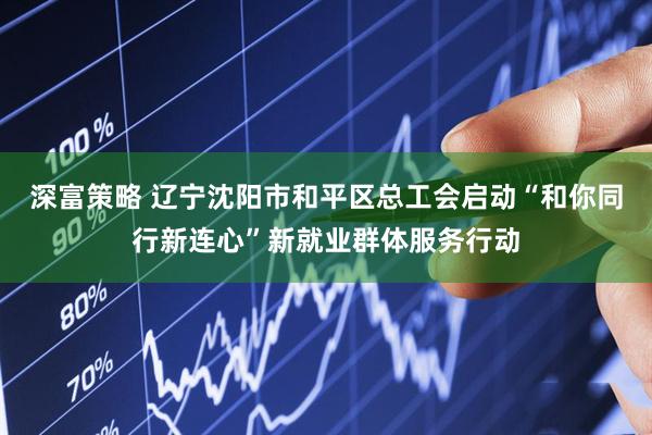 深富策略 辽宁沈阳市和平区总工会启动“和你同行新连心”新就业群体服务行动