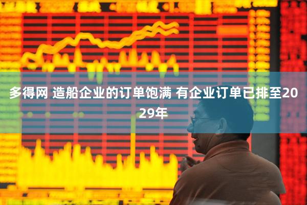 多得网 造船企业的订单饱满 有企业订单已排至2029年