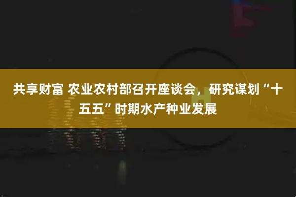 共享财富 农业农村部召开座谈会，研究谋划“十五五”时期水产种业发展