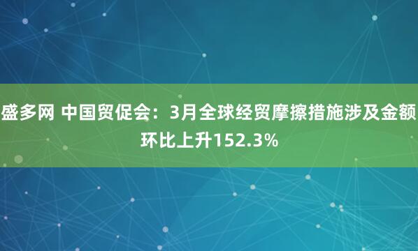 盛多网 中国贸促会：3月全球经贸摩擦措施涉及金额环比上升152.3%