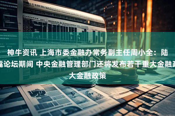 神牛资讯 上海市委金融办常务副主任周小全：陆家嘴论坛期间 中央金融管理部门还将发布若干重大金融政策