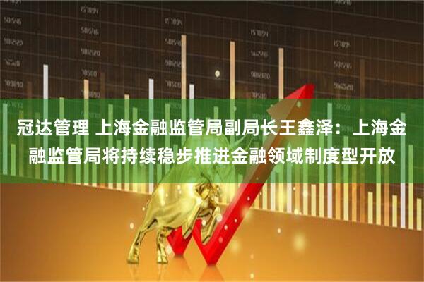 冠达管理 上海金融监管局副局长王鑫泽：上海金融监管局将持续稳步推进金融领域制度型开放