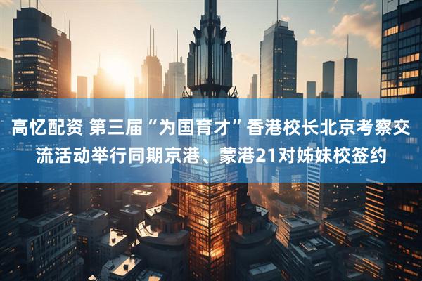 高忆配资 第三届“为国育才”香港校长北京考察交流活动举行同期京港、蒙港21对姊妹校签约