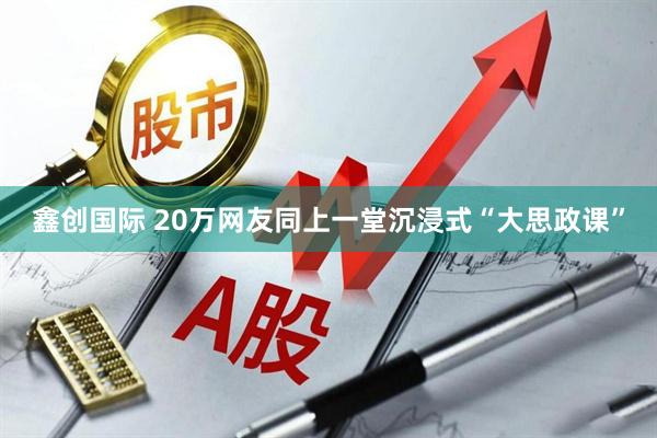 鑫创国际 20万网友同上一堂沉浸式“大思政课”