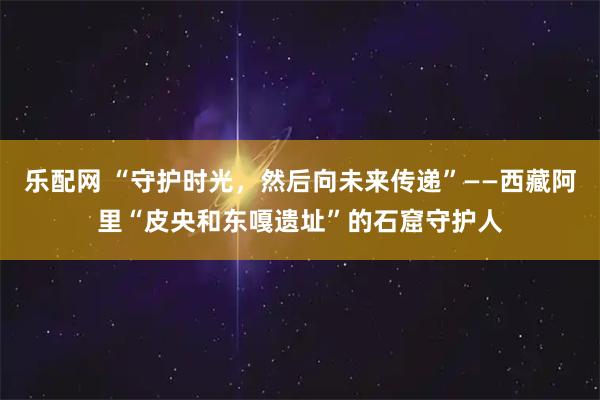 乐配网 “守护时光，然后向未来传递”——西藏阿里“皮央和东嘎遗址”的石窟守护人