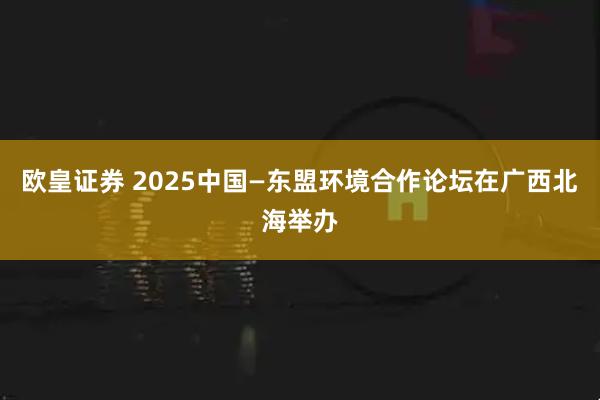 欧皇证券 2025中国—东盟环境合作论坛在广西北海举办