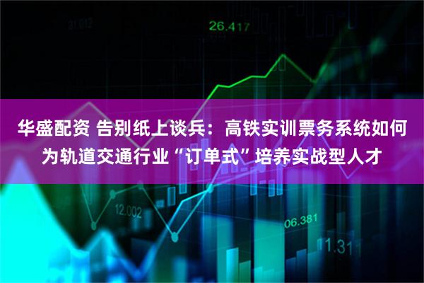 华盛配资 告别纸上谈兵：高铁实训票务系统如何为轨道交通行业“订单式”培养实战型人才