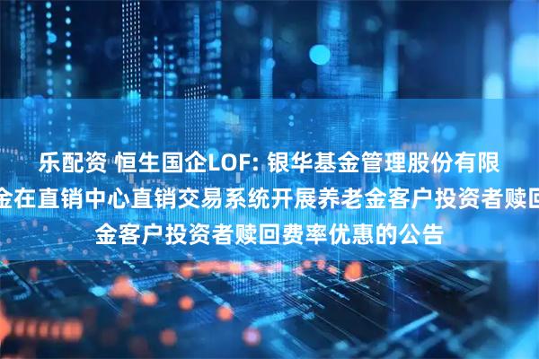 乐配资 恒生国企LOF: 银华基金管理股份有限公司关于旗下基金在直销中心直销交易系统开展养老金客户投资者赎回费率优惠的公告
