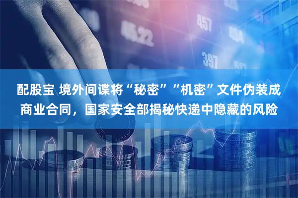 配股宝 境外间谍将“秘密”“机密”文件伪装成商业合同，国家安全部揭秘快递中隐藏的风险