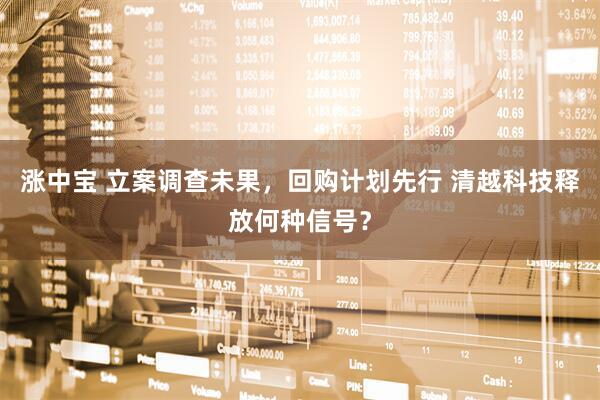 涨中宝 立案调查未果,回购计划先行 清越科技释放何种信号?