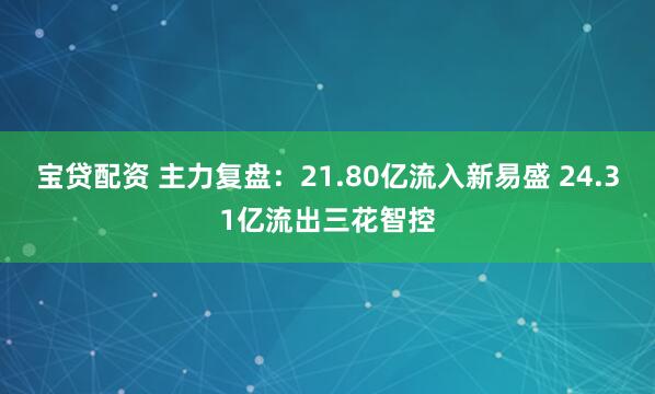 宝贷配资 主力复盘：21.80亿流入新易盛 24.31亿流出三花智控
