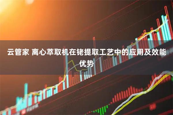 云管家 离心萃取机在铑提取工艺中的应用及效能优势