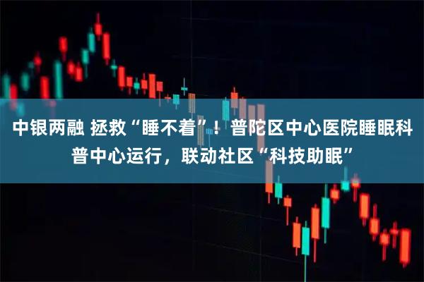 中银两融 拯救“睡不着”！普陀区中心医院睡眠科普中心运行，联动社区“科技助眠”