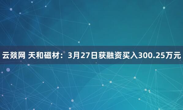 云燚网 天和磁材:3月27日获融资买入300.25万元