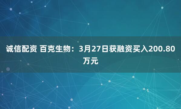 诚信配资 百克生物:3月27日获融资买入200.80万元
